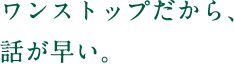 ワンストップだから、話が早い。